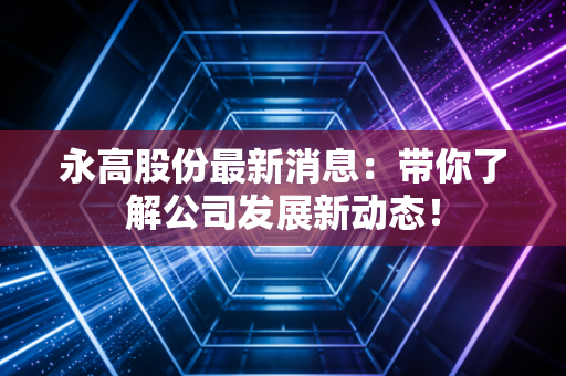 永高股份最新消息：带你了解公司发展新动态！
