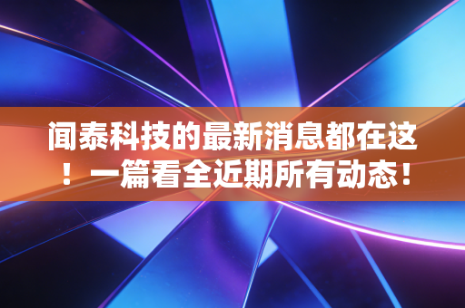 闻泰科技的最新消息都在这！一篇看全近期所有动态！