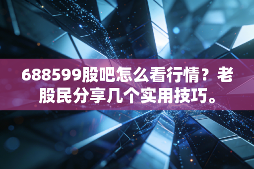 688599股吧怎么看行情?老股民分享几个实用技巧。