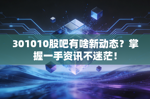 301010股吧有啥新动态?掌握一手资讯不迷茫!