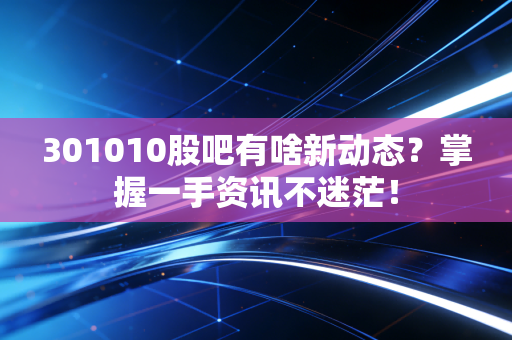 301010股吧有啥新动态？掌握一手资讯不迷茫！
