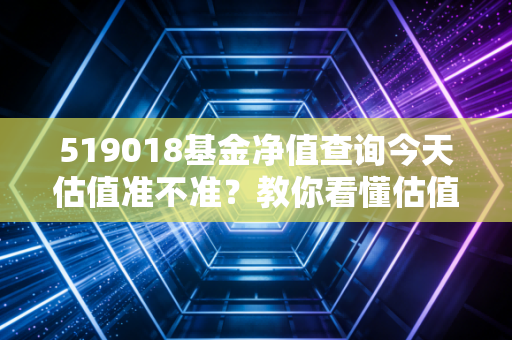 519018基金净值查询今天估值准不准?教你看懂估值数据!