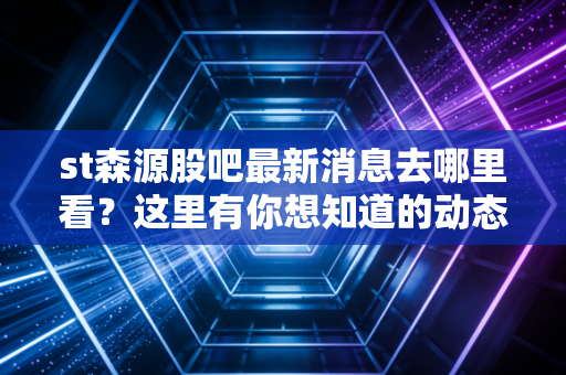 st森源股吧最新消息去哪里看？这里有你想知道的动态！