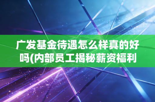 广发基金待遇怎么样真的好吗(内部员工揭秘薪资福利)