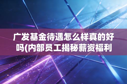 广发基金待遇怎么样真的好吗(内部员工揭秘薪资福利)