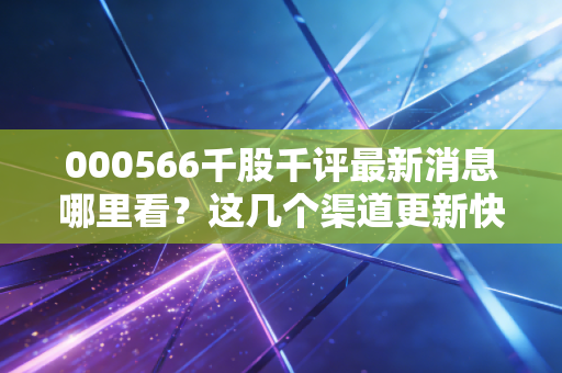 000566千股千评最新消息哪里看？这几个渠道更新快！