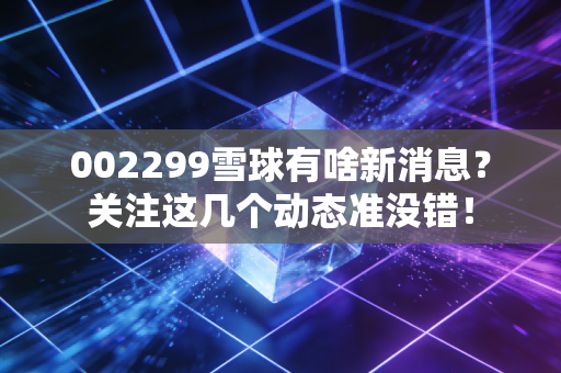 002299雪球有啥新消息？关注这几个动态准没错！