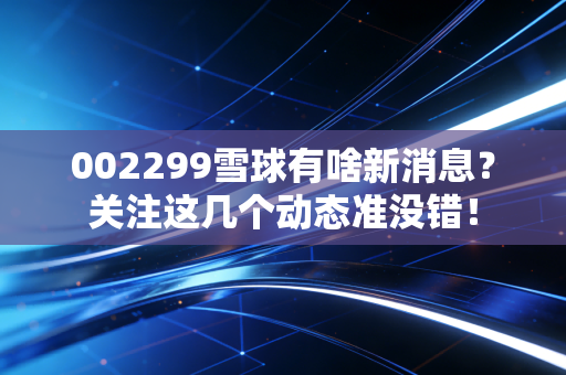 002299雪球有啥新消息？关注这几个动态准没错！
