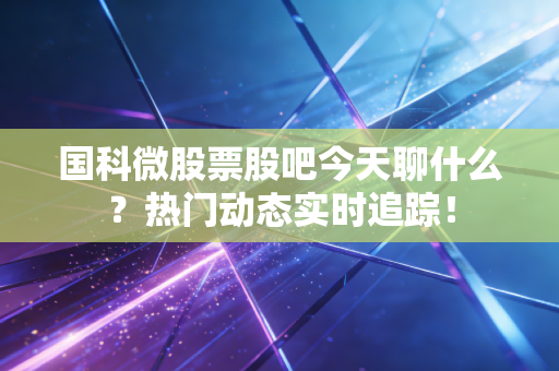 国科微股票股吧今天聊什么？热门动态实时追踪！