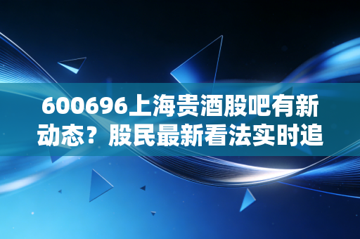 600696上海贵酒股吧有新动态?股民最新看法实时追踪!