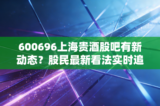600696上海贵酒股吧有新动态?股民最新看法实时追踪!