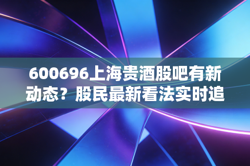 600696上海贵酒股吧有新动态?股民最新看法实时追踪!