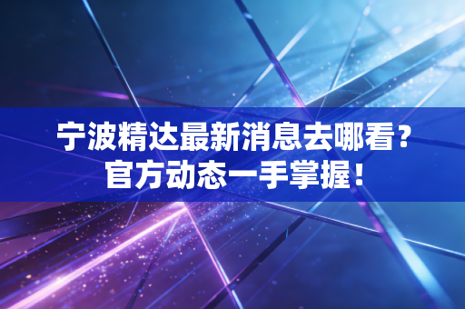 宁波精达最新消息去哪看？官方动态一手掌握！