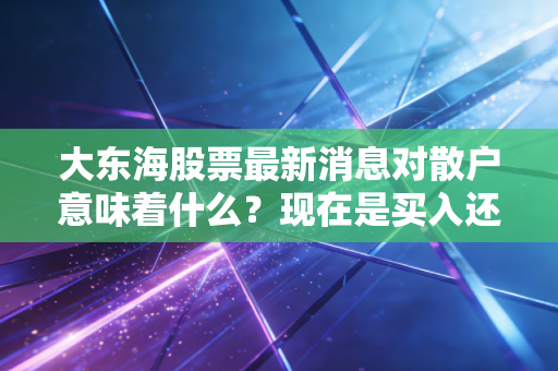 大东海股票最新消息对散户意味着什么?现在是买入还是卖出?