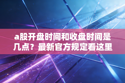 a股开盘时间和收盘时间是几点?最新官方规定看这里!