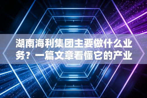 湖南海利集团主要做什么业务?一篇文章看懂它的产业布局!