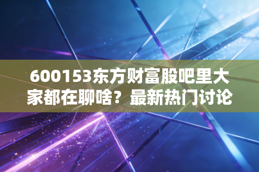 600153东方财富股吧里大家都在聊啥？最新热门讨论都在这里看！