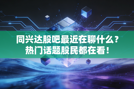 同兴达股吧最近在聊什么？热门话题股民都在看！