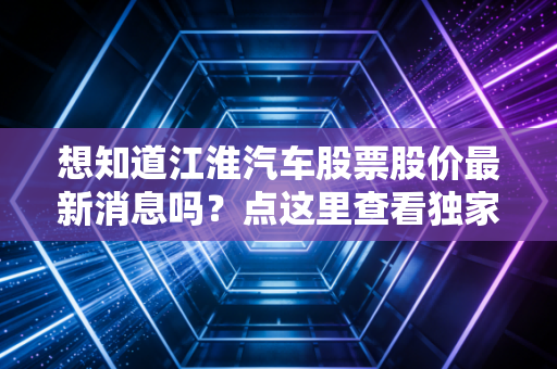 想知道江淮汽车股票股价最新消息吗？点这里查看独家解读！