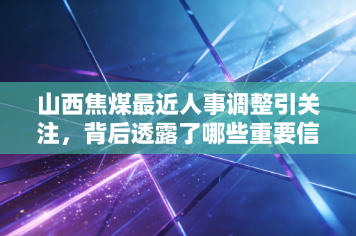 山西焦煤最近人事调整引关注，背后透露了哪些重要信息？