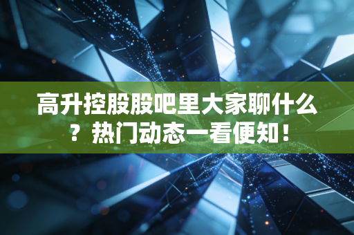 高升控股股吧里大家聊什么?热门动态一看便知!