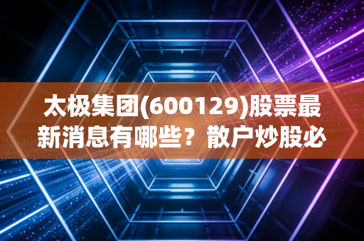 太极集团(600129)股票最新消息有哪些？散户炒股必看动态！