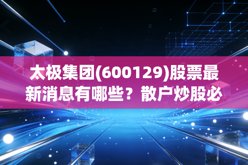 太极集团(600129)股票最新消息有哪些？散户炒股必看动态！
