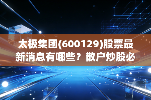 太极集团(600129)股票最新消息有哪些？散户炒股必看动态！