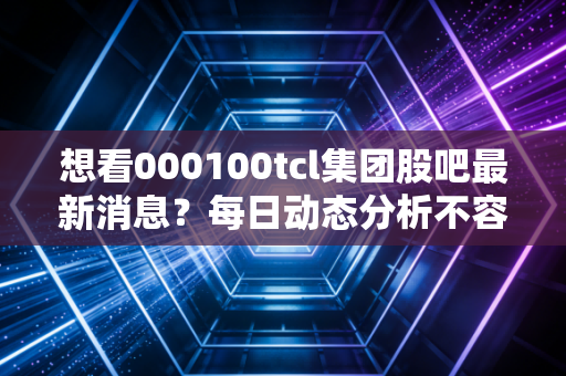 想看000100tcl集团股吧最新消息？每日动态分析不容错过！