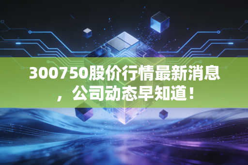 300750股价行情最新消息，公司动态早知道！