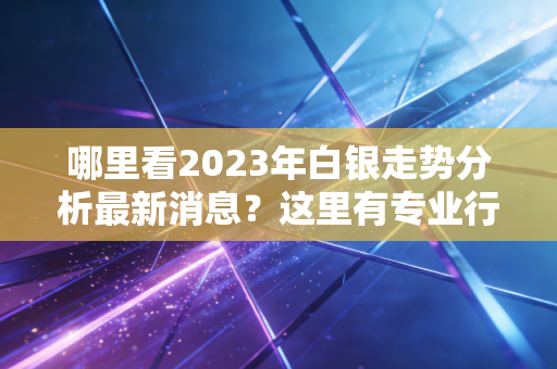 哪里看2023年白银走势分析最新消息?这里有专业行情解读!