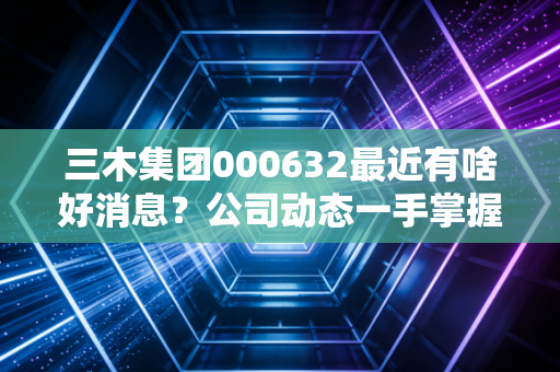 三木集团000632最近有啥好消息?公司动态一手掌握。