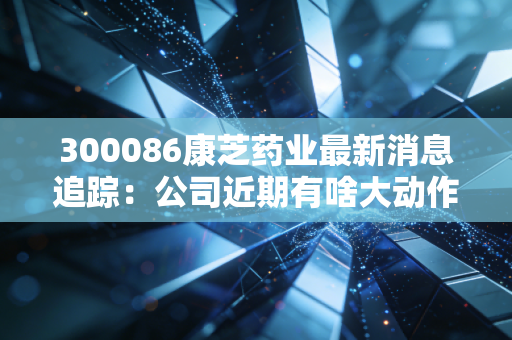 300086康芝药业最新消息追踪:公司近期有啥大动作?