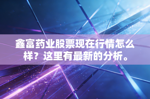 鑫富药业股票现在行情怎么样？这里有最新的分析。