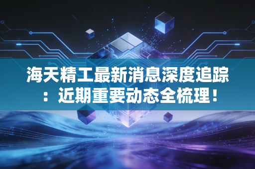 海天精工最新消息深度追踪：近期重要动态全梳理！