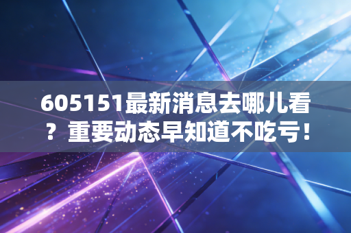 605151最新消息去哪儿看？重要动态早知道不吃亏！