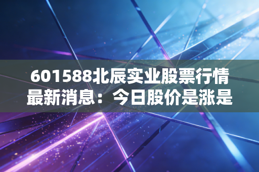 601588北辰实业股票行情最新消息：今日股价是涨是跌
