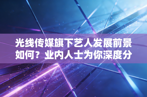 光线传媒旗下艺人发展前景如何?业内人士为你深度分析!
