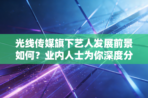 光线传媒旗下艺人发展前景如何？业内人士为你深度分析！