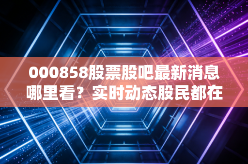 000858股票股吧最新消息哪里看？实时动态股民都在这里分享！