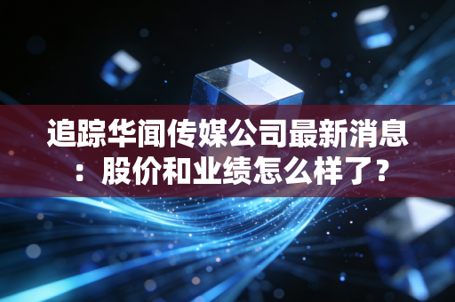 追踪华闻传媒公司最新消息:股价和业绩怎么样了?