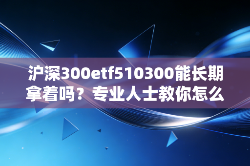 沪深300etf510300能长期拿着吗？专业人士教你怎么投！