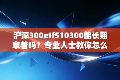 沪深300etf510300能长期拿着吗？专业人士教你怎么投！