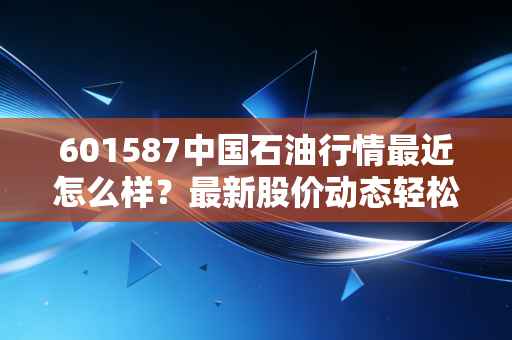 601587中国石油行情最近怎么样？最新股价动态轻松掌握！