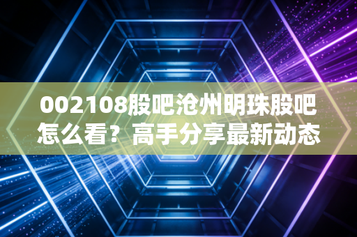 002108股吧沧州明珠股吧怎么看?高手分享最新动态分析!