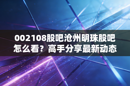 002108股吧沧州明珠股吧怎么看？高手分享最新动态分析！