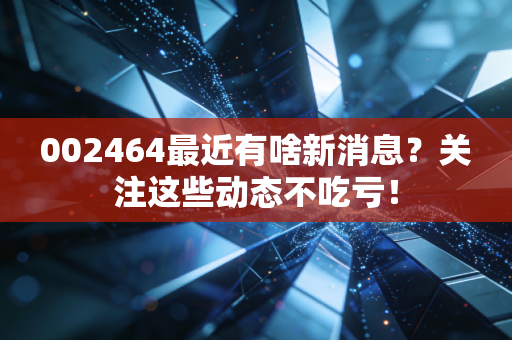 002464最近有啥新消息？关注这些动态不吃亏！
