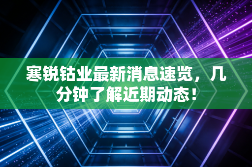 寒锐钴业最新消息速览，几分钟了解近期动态！