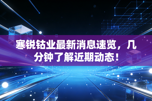 寒锐钴业最新消息速览，几分钟了解近期动态！