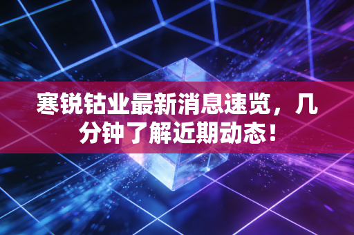 寒锐钴业最新消息速览，几分钟了解近期动态！